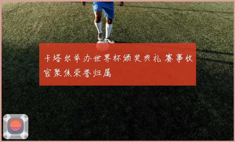 卡塔尔举办世界杯颁奖典礼 赛事收官聚焦荣誉归属