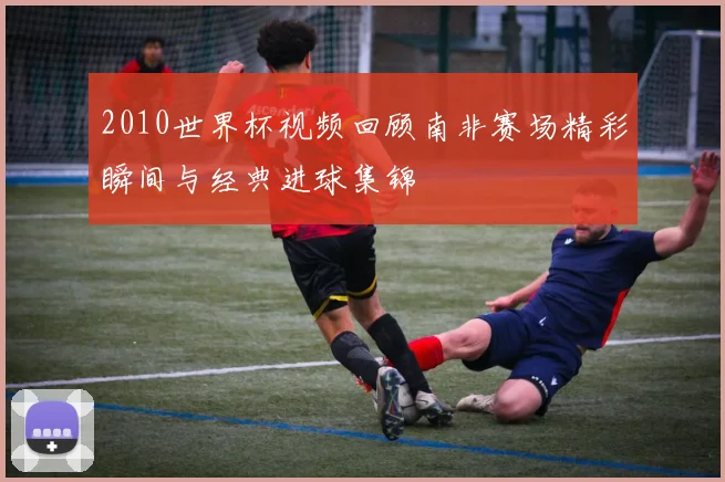 2010世界杯视频回顾南非赛场精彩瞬间与经典进球集锦
