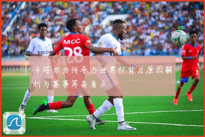 卡塔尔为何承办世界杯背后原因解析与赛事筹备看点