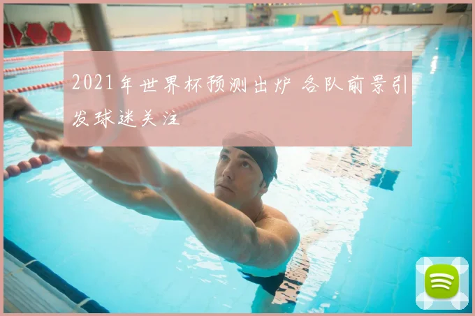 2021年世界杯预测出炉 各队前景引发球迷关注