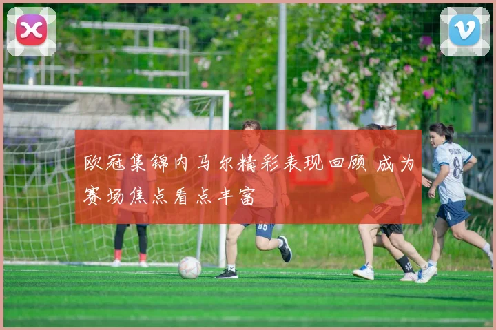 欧冠集锦内马尔精彩表现回顾 成为赛场焦点看点丰富